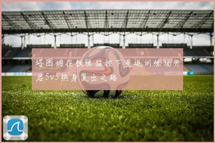 塔图姆在教练监控下重返训练场开启5v5热身复出之路
