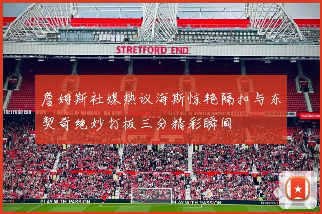 詹姆斯社媒热议海斯惊艳隔扣与东契奇绝妙打板三分精彩瞬间