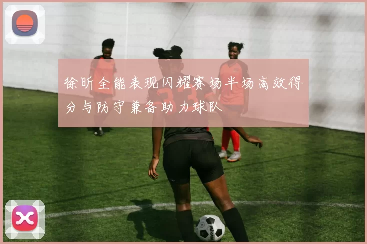 徐昕全能表现闪耀赛场半场高效得分与防守兼备助力球队