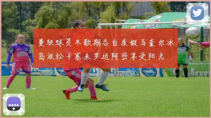曼联球员冬歇期各自度假马奎尔冰岛放松卡塞米罗迈阿密享受阳光