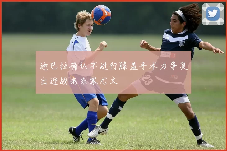 迪巴拉确认不进行膝盖手术力争复出迎战老东家尤文