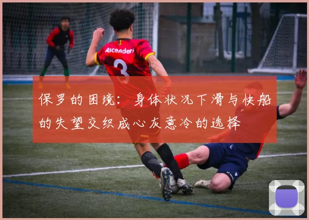 保罗的困境：身体状况下滑与快船的失望交织成心灰意冷的选择