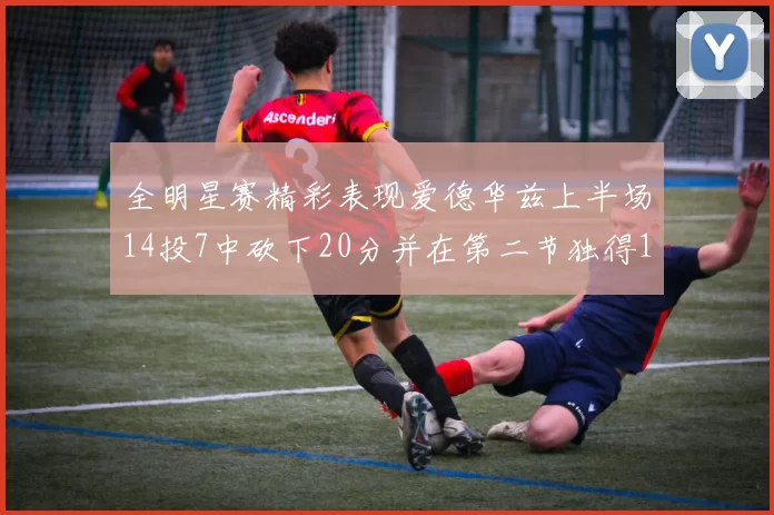 全明星赛精彩表现爱德华兹上半场14投7中砍下20分并在第二节独得17分