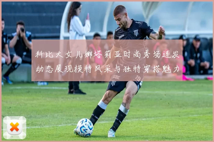 科比大女儿娜塔莉亚时尚秀场连发动态展现模特风采与独特穿搭魅力