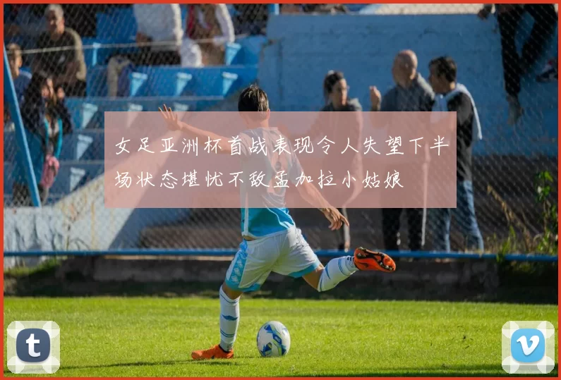 女足亚洲杯首战表现令人失望下半场状态堪忧不敌孟加拉小姑娘