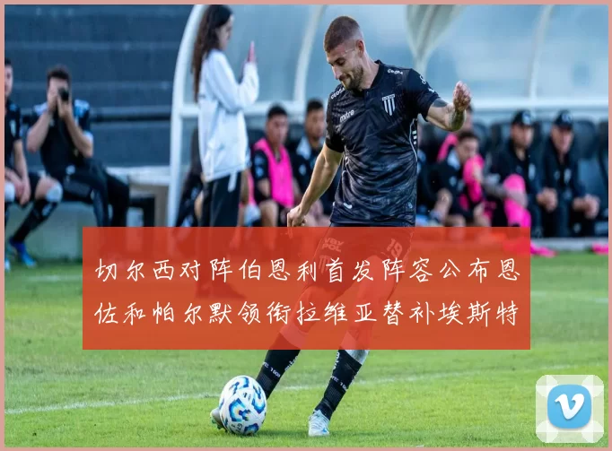 切尔西对阵伯恩利首发阵容公布恩佐和帕尔默领衔拉维亚替补埃斯特旺因伤缺席