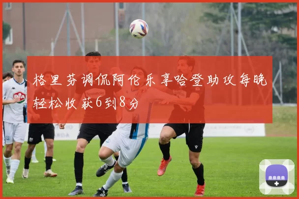 格里芬调侃阿伦乐享哈登助攻每晚轻松收获6到8分