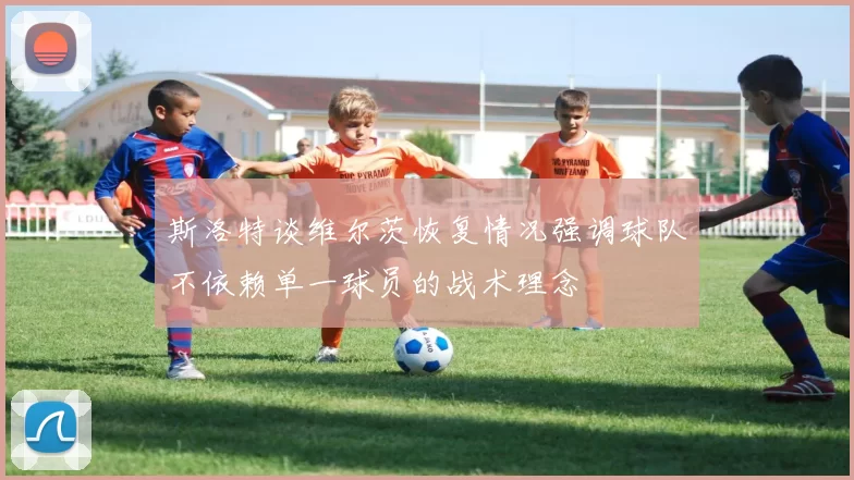 斯洛特谈维尔茨恢复情况强调球队不依赖单一球员的战术理念