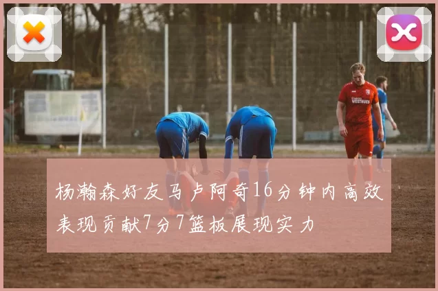 杨瀚森好友马卢阿奇16分钟内高效表现贡献7分7篮板展现实力