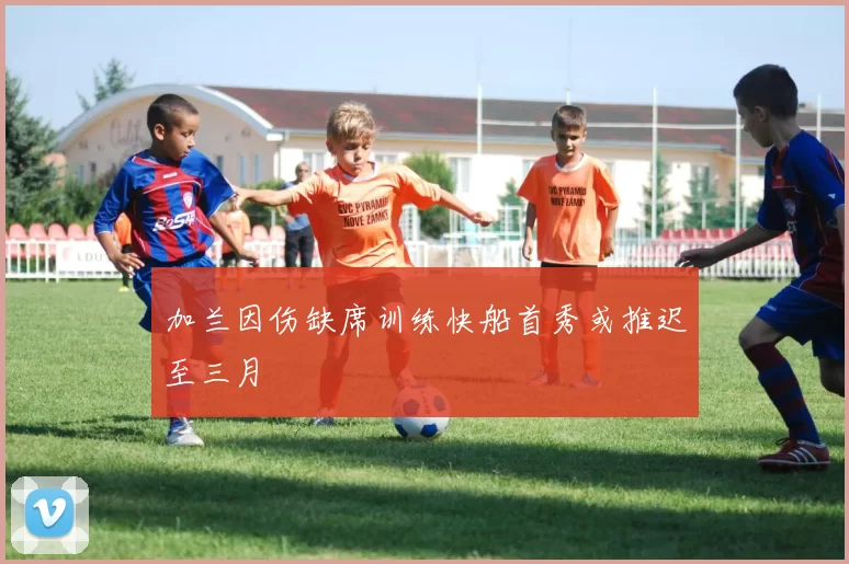加兰因伤缺席训练快船首秀或推迟至三月