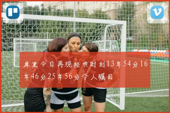 库里今日再现经典时刻13年54分16年46分25年56分令人瞩目