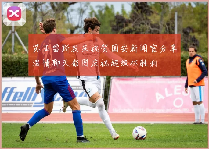 苏亚雷斯发来祝贺国安新闻官分享温情聊天截图庆祝超级杯胜利