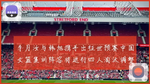 李月汝与韩旭携手出征世预赛中国女篮集训阵容将进行四人淘汰调整