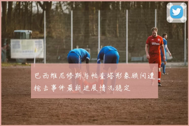 巴西维尼修斯与帕奎塔形象顾问遭枪击事件最新进展情况稳定