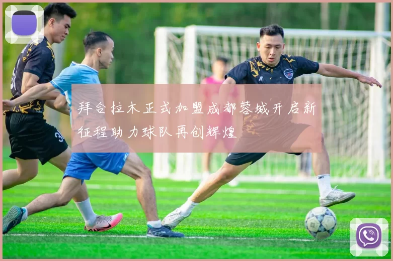 拜合拉木正式加盟成都蓉城开启新征程助力球队再创辉煌