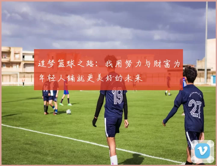 追梦篮球之路：我用努力与财富为年轻人铺就更美好的未来