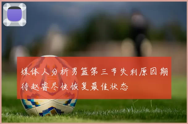 媒体人分析男篮第三节失利原因期待赵睿尽快恢复最佳状态