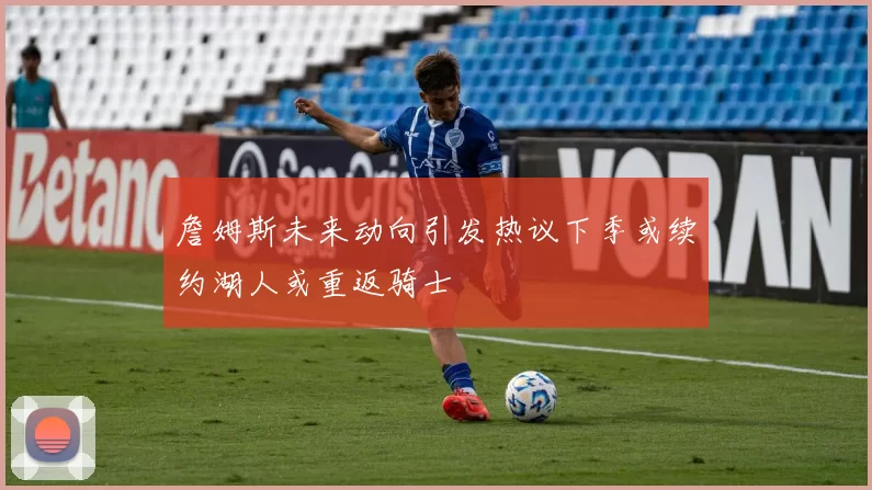 詹姆斯未来动向引发热议下季或续约湖人或重返骑士