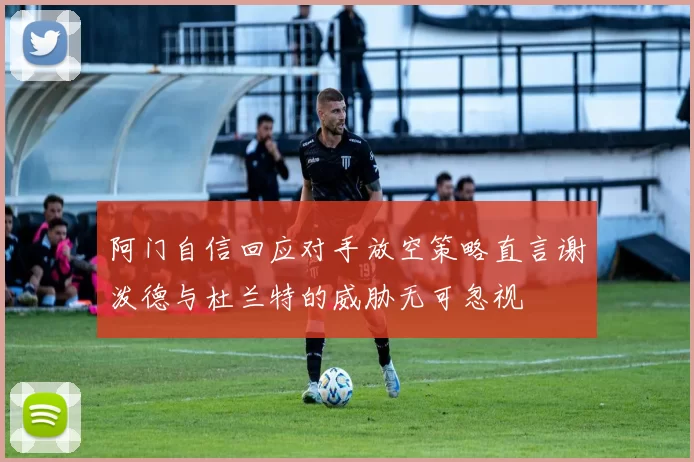 阿门自信回应对手放空策略直言谢泼德与杜兰特的威胁无可忽视