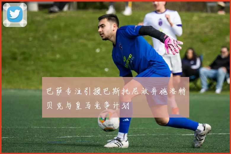 巴萨专注引援巴斯托尼放弃施洛特贝克与皇马竞争计划