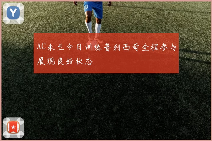 AC米兰今日训练普利西奇全程参与展现良好状态