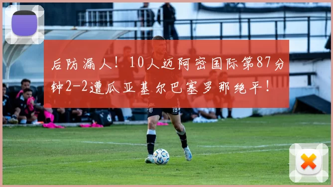 后防漏人！10人迈阿密国际第87分钟2-2遭瓜亚基尔巴塞罗那绝平！
