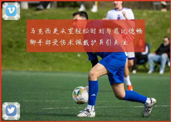 马克西更衣室轻松时刻与恩比德畅聊手部受伤未佩戴护具引关注
