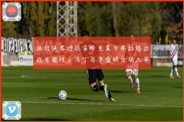 独行侠客迎战黄蜂克莱与弗拉格出战可能性小马丁与华盛顿出场几率高