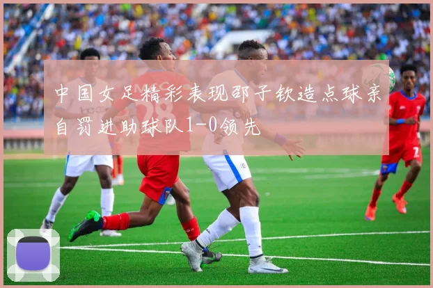 中国女足精彩表现邵子钦造点球亲自罚进助球队1-0领先